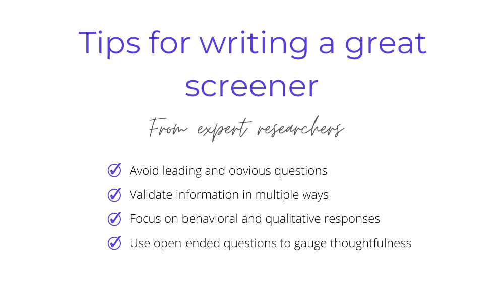 Tips for writing a great screener from expert researchers: avoid leading and obvious questions, validate information in multiple ways, focus on behavioral and qualitative responses, and use open-ended questions to gauge thoughtfulness